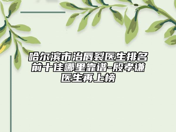 哈尔滨市治唇裂医生排名前十佳哪里靠谱-殷孝谦医生再上榜
