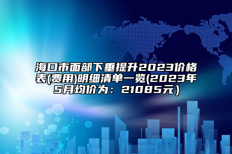 海口市面部下垂提升2023价格表(费用)明细清单一览(2023年5月均价为：21085元）