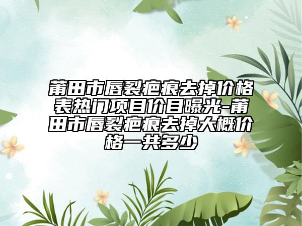 莆田市唇裂疤痕去掉价格表热门项目价目曝光-莆田市唇裂疤痕去掉大概价格一共多少