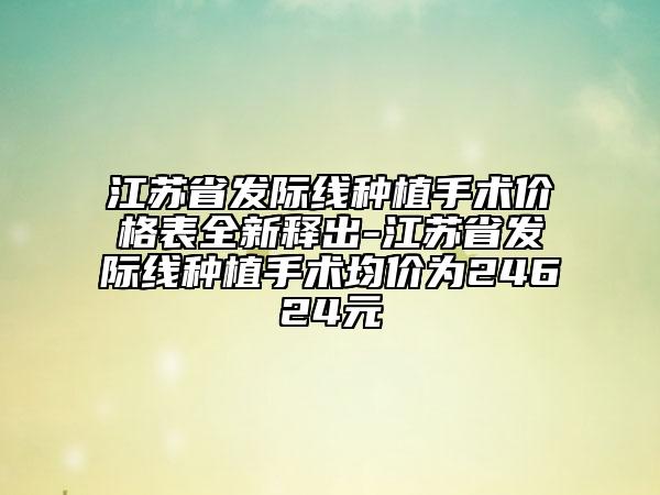 江苏省发际线种植手术价格表全新释出-江苏省发际线种植手术均价为24624元