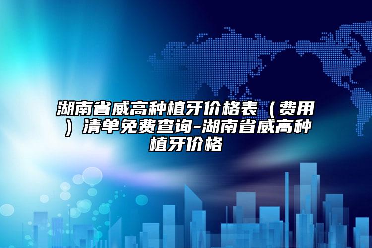 湖南省威高种植牙价格表（费用）清单免费查询-湖南省威高种植牙价格