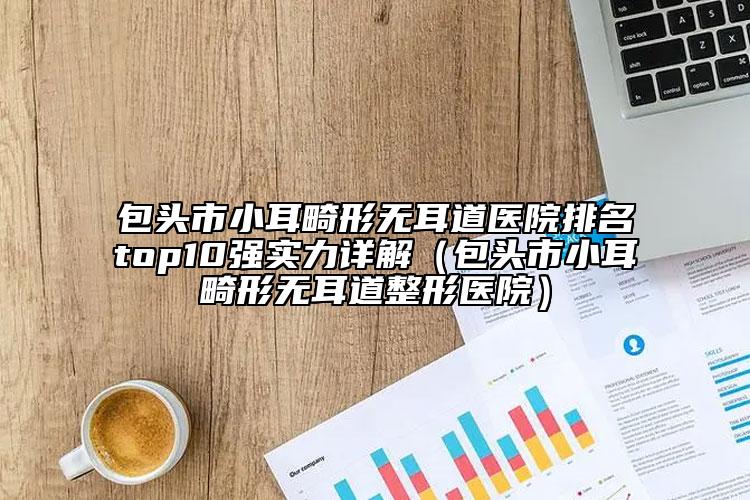 包头市小耳畸形无耳道医院排名top10强实力详解（包头市小耳畸形无耳道整形医院）