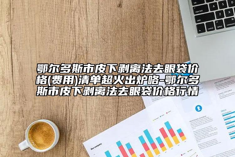 鄂尔多斯市皮下剥离法去眼袋价格(费用)清单超火出炉咯-鄂尔多斯市皮下剥离法去眼袋价格行情