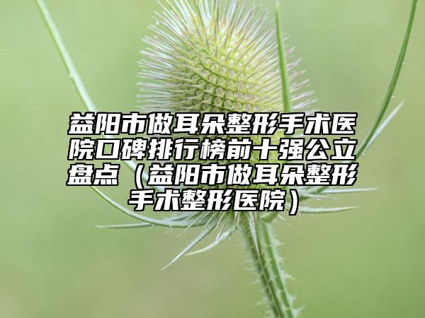 益阳市做耳朵整形手术医院口碑排行榜前十强公立盘点（益阳市做耳朵整形手术整形医院）