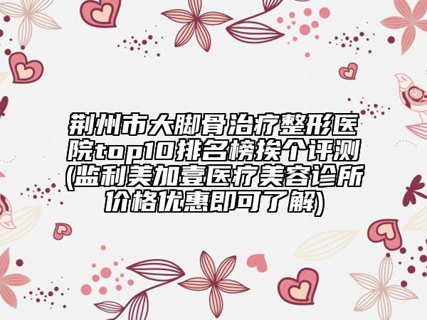 荆州市大脚骨治疗整形医院top10排名榜挨个评测(监利美加壹医疗美容诊所价格优惠即可了解)