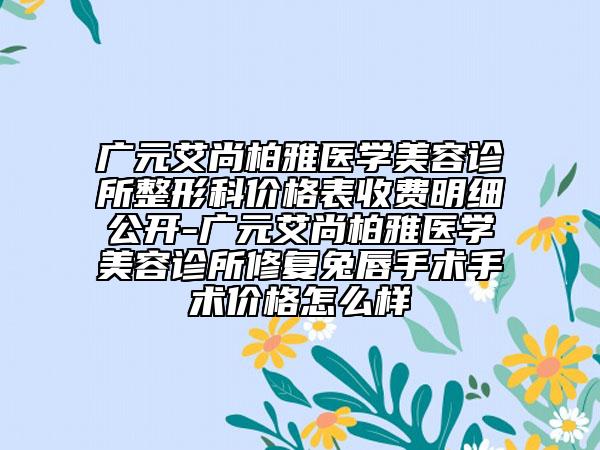 广元艾尚柏雅医学美容诊所整形科价格表收费明细公开-广元艾尚柏雅医学美容诊所修复兔唇手术手术价格怎么样