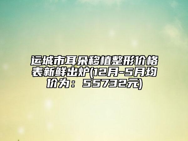 运城市耳朵移植整形价格表新鲜出炉(12月-5月均价为：55732元)