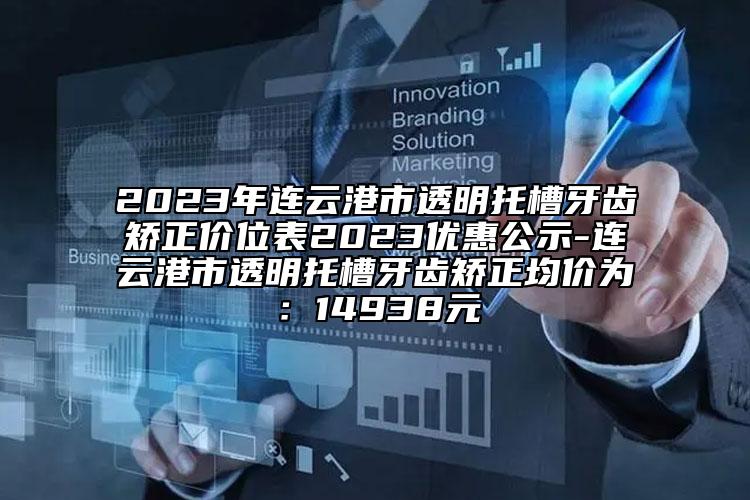 2023年连云港市透明托槽牙齿矫正价位表2023优惠公示-连云港市透明托槽牙齿矫正均价为：14938元
