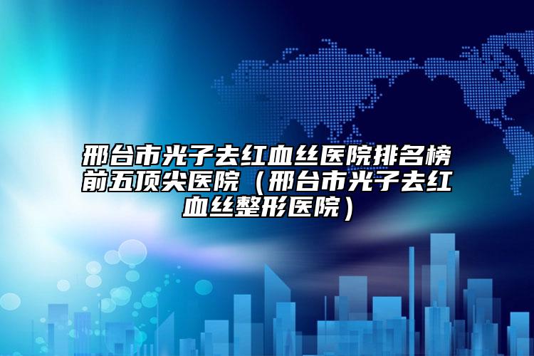 邢台市光子去红血丝医院排名榜前五顶尖医院（邢台市光子去红血丝整形医院）