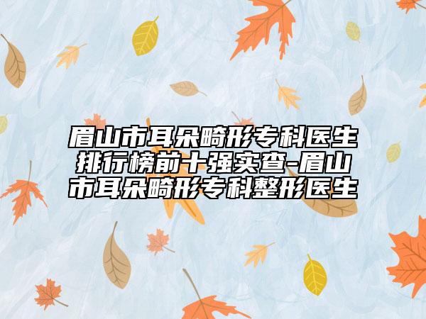 眉山市耳朵畸形专科医生排行榜前十强实查-眉山市耳朵畸形专科整形医生