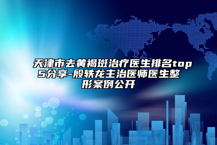 天津市去黄褐斑治疗医生排名top5分享-殷轶龙主治医师医生整形案例公开
