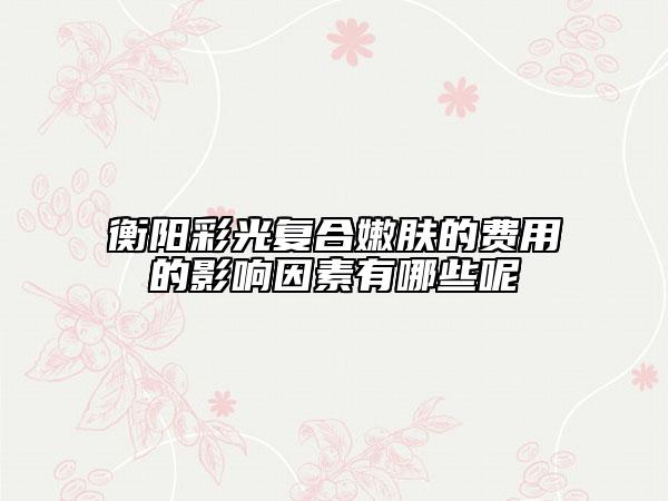 衡阳彩光复合嫩肤的费用的影响因素有哪些呢