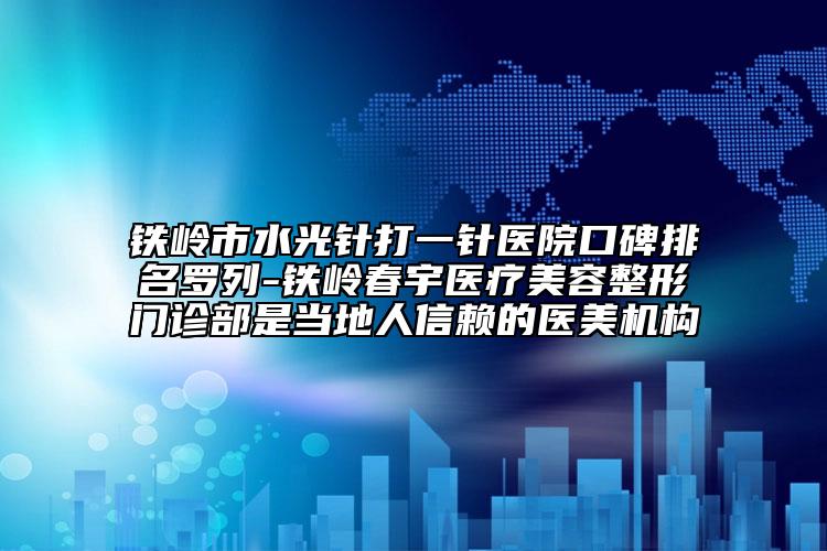 铁岭市水光针打一针医院口碑排名罗列-铁岭春宇医疗美容整形门诊部是当地人信赖的医美机构