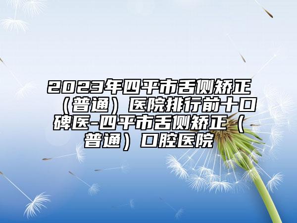 2023年四平市舌侧矫正（普通）医院排行前十口碑医-四平市舌侧矫正（普通）口腔医院