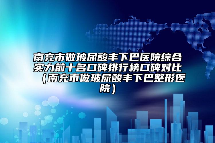 南充市做玻尿酸丰下巴医院综合实力前十名口碑排行榜口碑对比（南充市做玻尿酸丰下巴整形医院）