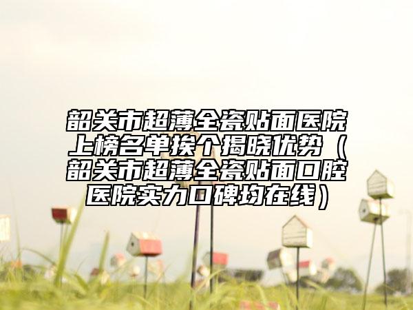 韶关市超薄全瓷贴面医院上榜名单挨个揭晓优势（韶关市超薄全瓷贴面口腔医院实力口碑均在线）
