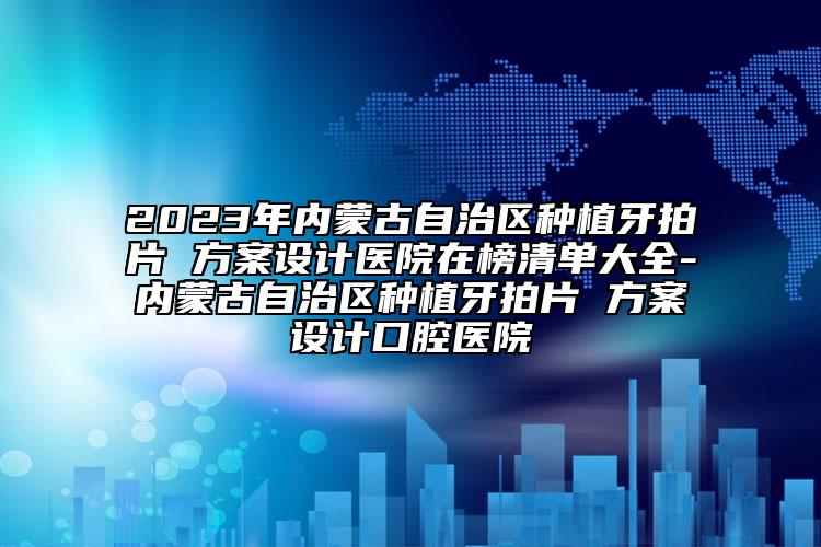 2023年内蒙古自治区种植牙拍片 方案设计医院在榜清单大全-内蒙古自治区种植牙拍片 方案设计口腔医院