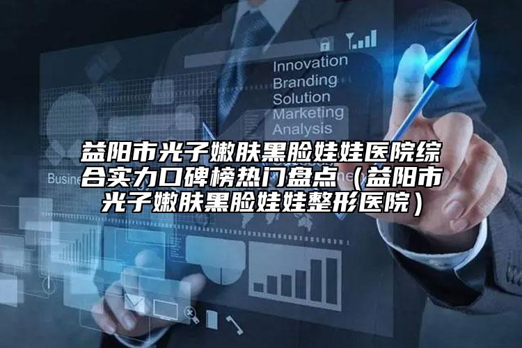 益阳市光子嫩肤黑脸娃娃医院综合实力口碑榜热门盘点（益阳市光子嫩肤黑脸娃娃整形医院）
