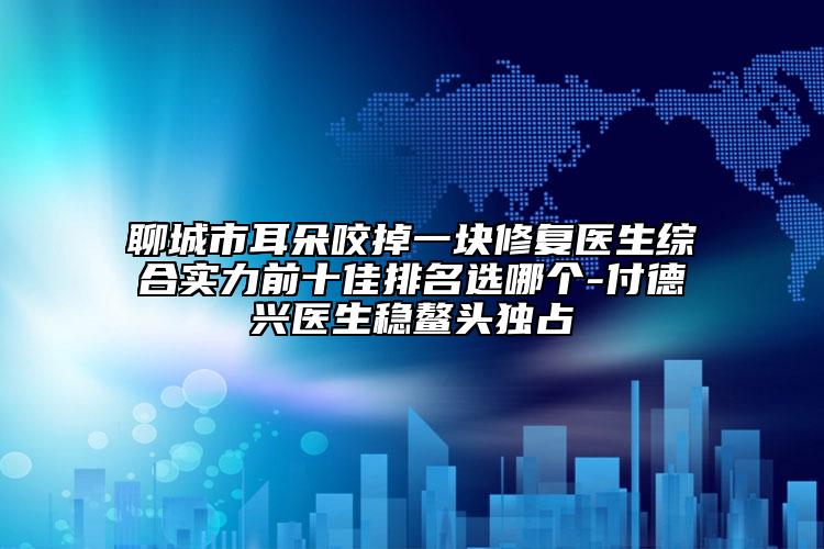 聊城市耳朵咬掉一块修复医生综合实力前十佳排名选哪个-付德兴医生稳鳌头独占