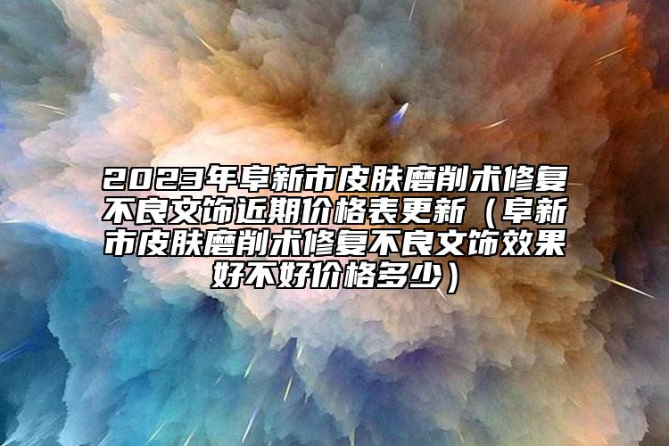 2023年阜新市皮肤磨削术修复不良文饰近期价格表更新（阜新市皮肤磨削术修复不良文饰效果好不好价格多少）