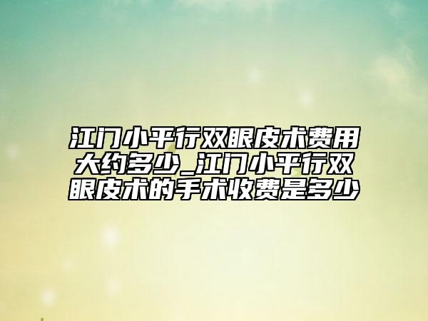江门小平行双眼皮术费用大约多少_江门小平行双眼皮术的手术收费是多少