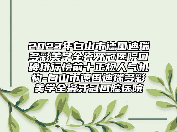 2023年白山市德国迪瑞多彩美学全瓷牙冠医院口碑排行榜前十正规人气机构-白山市德国迪瑞多彩美学全瓷牙冠口腔医院