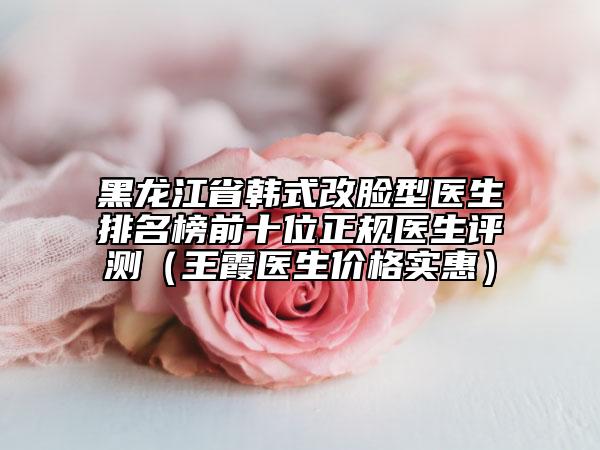 黑龙江省韩式改脸型医生排名榜前十位正规医生评测（王霞医生价格实惠）