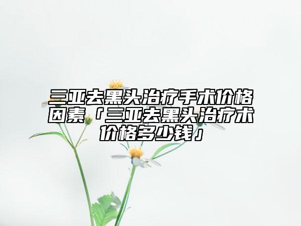三亚去黑头治疗手术价格因素「三亚去黑头治疗术价格多少钱」