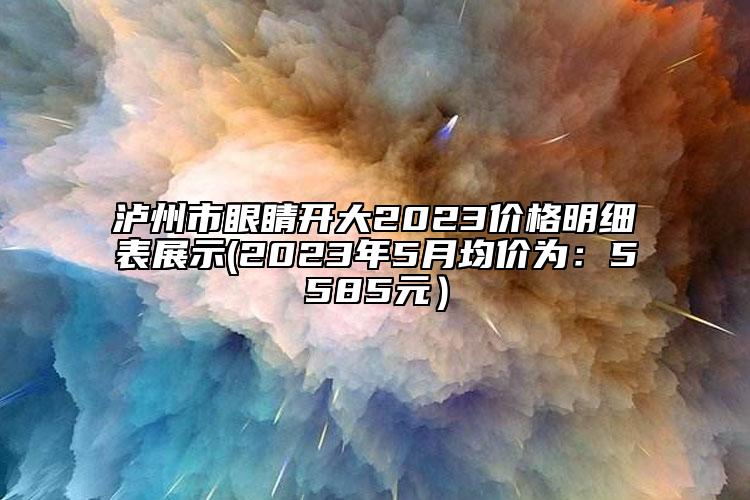 泸州市眼睛开大2023价格明细表展示(2023年5月均价为：5585元）