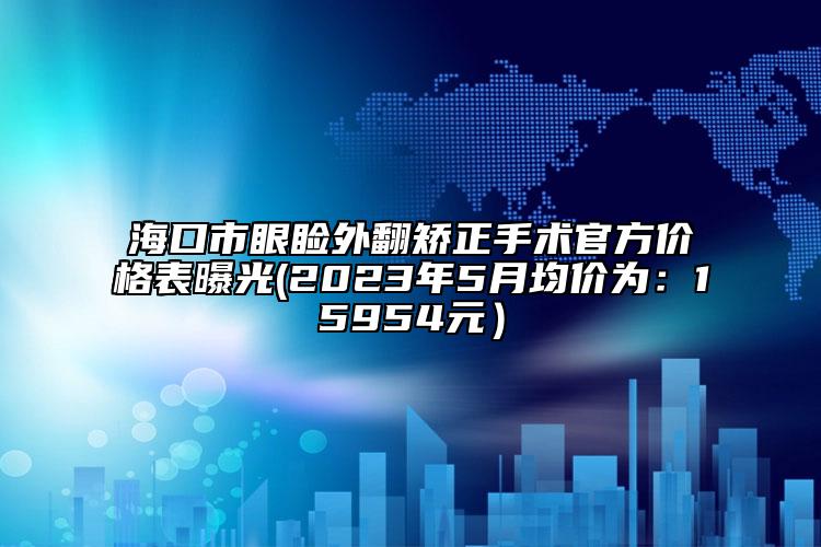 海口市眼睑外翻矫正手术官方价格表曝光(2023年5月均价为：15954元）