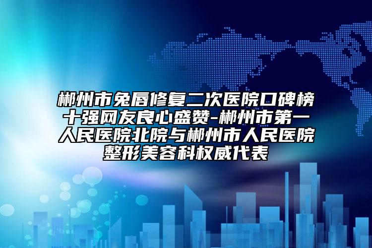 郴州市兔唇修复二次医院口碑榜十强网友良心盛赞-郴州市第一人民医院北院与郴州市人民医院整形美容科权威代表