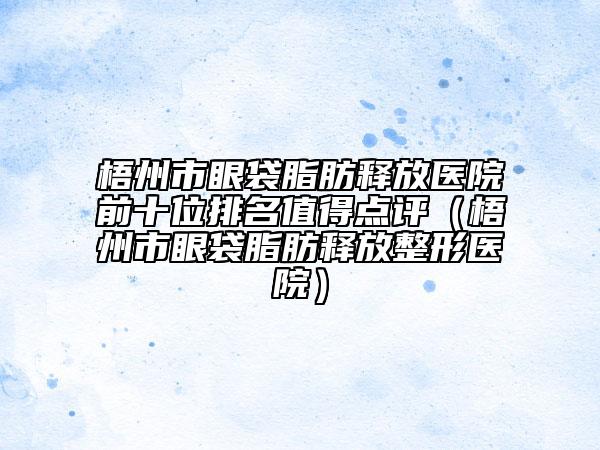 梧州市眼袋脂肪释放医院前十位排名值得点评（梧州市眼袋脂肪释放整形医院）