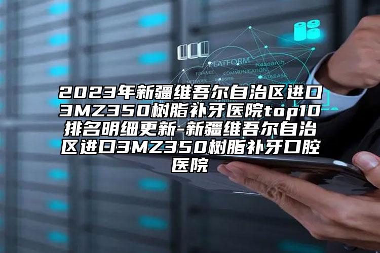 2023年新疆维吾尔自治区进口3MZ350树脂补牙医院top10排名明细更新-新疆维吾尔自治区进口3MZ350树脂补牙口腔医院