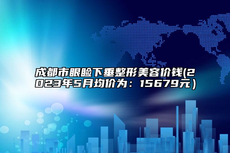 成都市眼睑下垂整形美容价钱(2023年5月均价为：15679元）