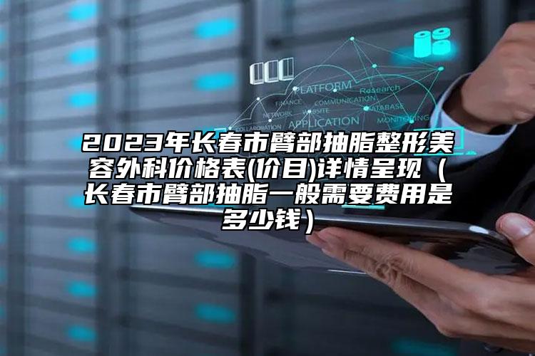 2023年长春市臂部抽脂整形美容外科价格表(价目)详情呈现（长春市臂部抽脂一般需要费用是多少钱）