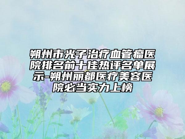 朔州市光子治疗血管瘤医院排名前十佳热评名单展示-朔州丽都医疗美容医院必当实力上榜