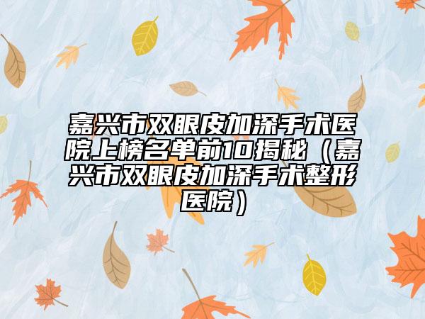 嘉兴市双眼皮加深手术医院上榜名单前10揭秘（嘉兴市双眼皮加深手术整形医院）