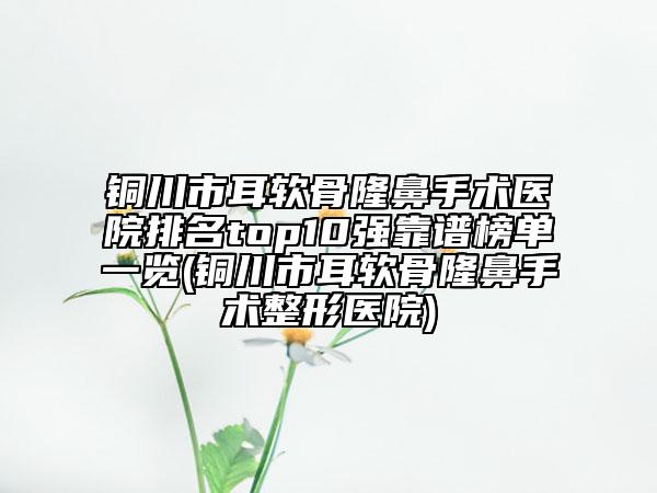 铜川市耳软骨隆鼻手术医院排名top10强靠谱榜单一览(铜川市耳软骨隆鼻手术整形医院)