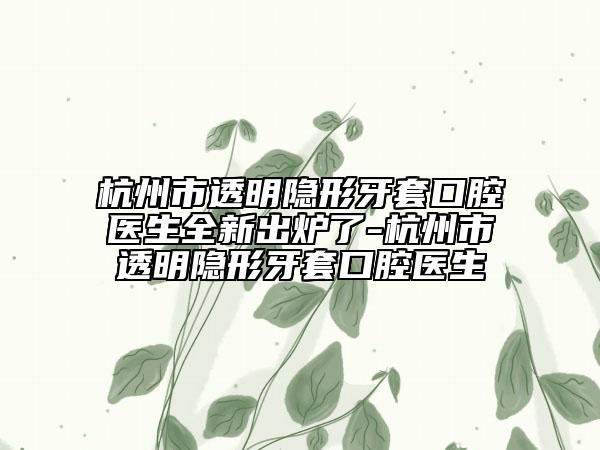 杭州市透明隐形牙套口腔医生全新出炉了-杭州市透明隐形牙套口腔医生