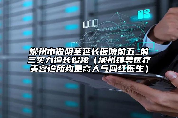 郴州市做阴茎延长医院前五_前三实力擅长揭秘（郴州臻美医疗美容诊所均是高人气网红医生）