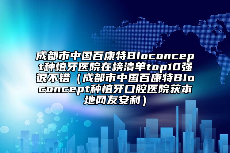 成都市中国百康特Bioconcept种植牙医院在榜清单top10强很不错（成都市中国百康特Bioconcept种植牙口腔医院获本地网友安利）