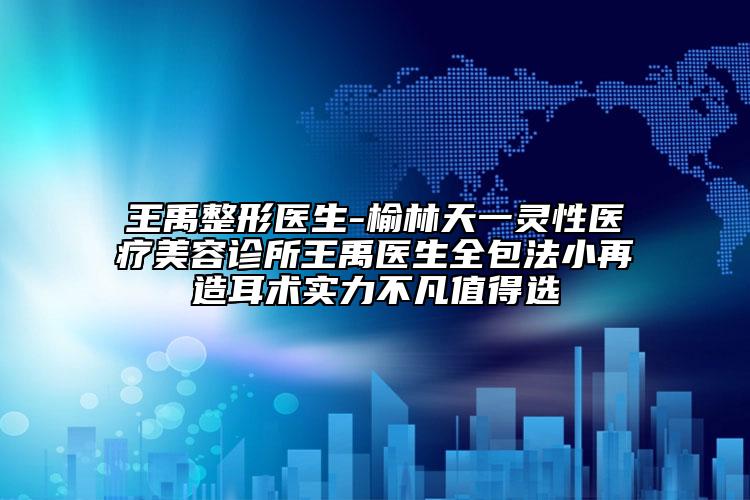 王禹整形医生-榆林天一灵性医疗美容诊所王禹医生全包法小再造耳术实力不凡值得选
