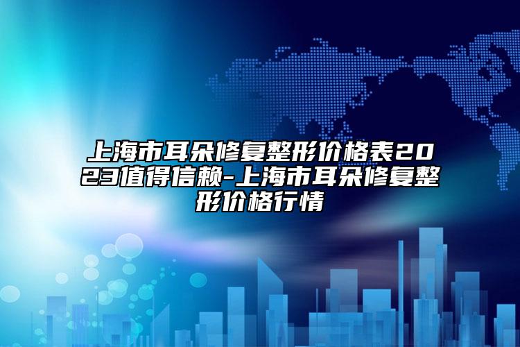 上海市耳朵修复整形价格表2023值得信赖-上海市耳朵修复整形价格行情