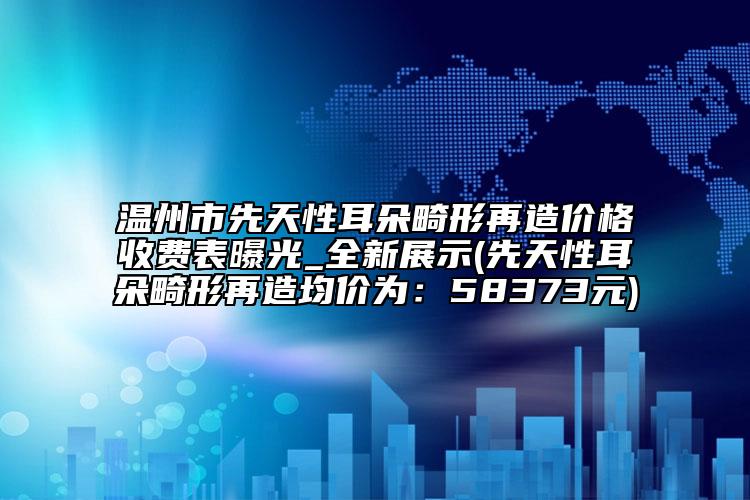 温州市先天性耳朵畸形再造价格收费表曝光_全新展示(先天性耳朵畸形再造均价为：58373元)