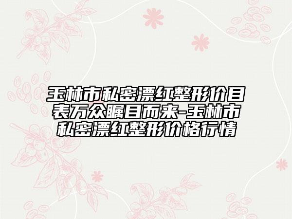 玉林市私密漂红整形价目表万众瞩目而来-玉林市私密漂红整形价格行情