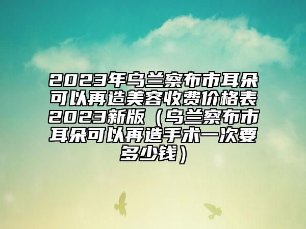 2023年乌兰察布市耳朵可以再造美容收费价格表2023新版（乌兰察布市耳朵可以再造手术一次要多少钱）