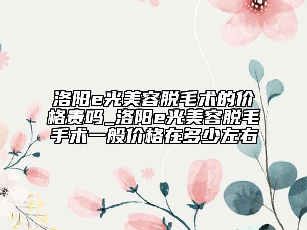 洛阳e光美容脱毛术的价格贵吗_洛阳e光美容脱毛手术一般价格在多少左右