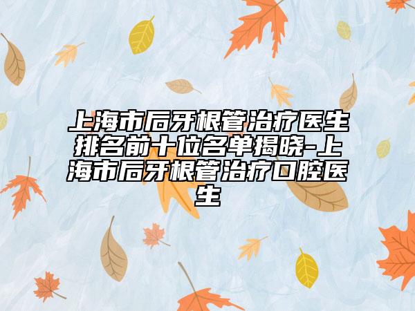 上海市后牙根管治疗医生排名前十位名单揭晓-上海市后牙根管治疗口腔医生