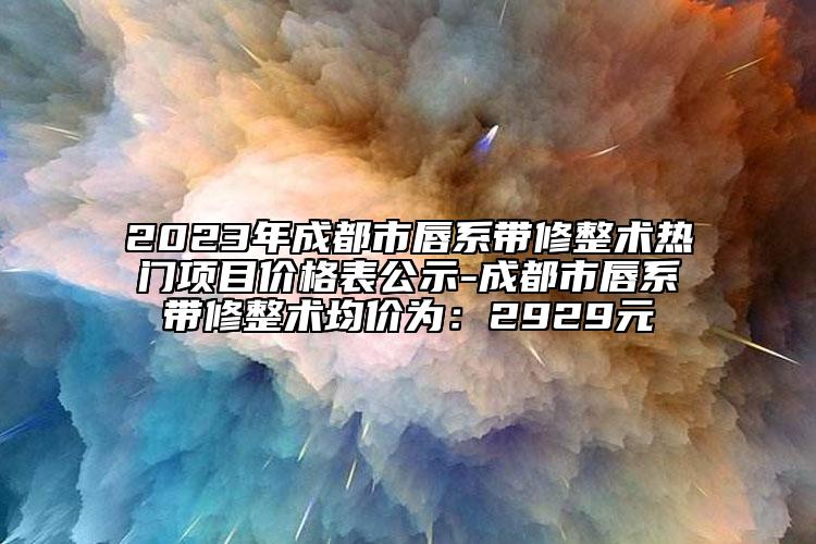 2023年成都市唇系带修整术热门项目价格表公示-成都市唇系带修整术均价为：2929元