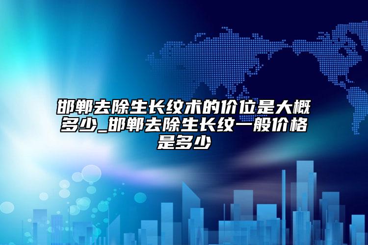 邯郸去除生长纹术的价位是大概多少_邯郸去除生长纹一般价格是多少